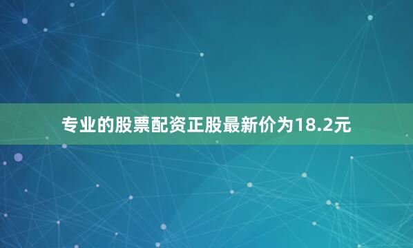 专业的股票配资正股最新价为18.2元