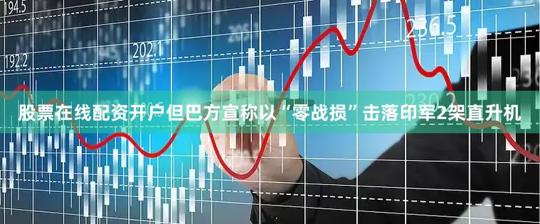 股票在线配资开户但巴方宣称以“零战损”击落印军2架直升机