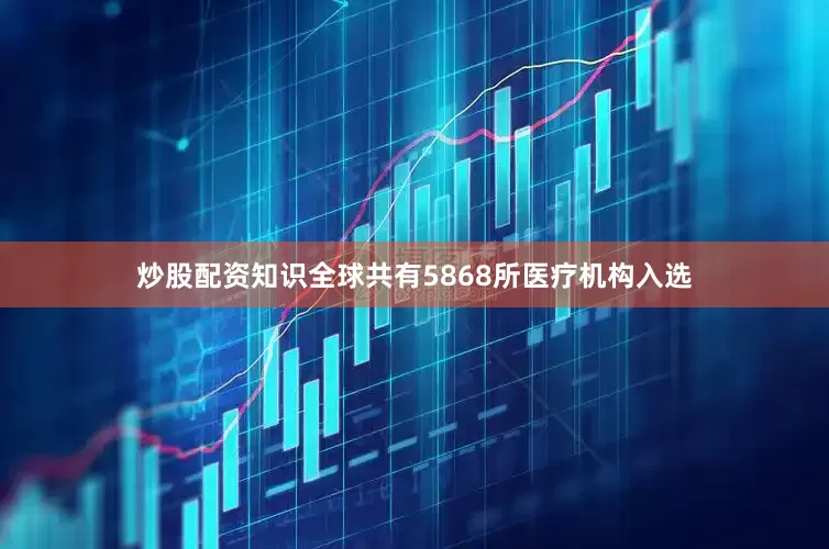 炒股配资知识全球共有5868所医疗机构入选