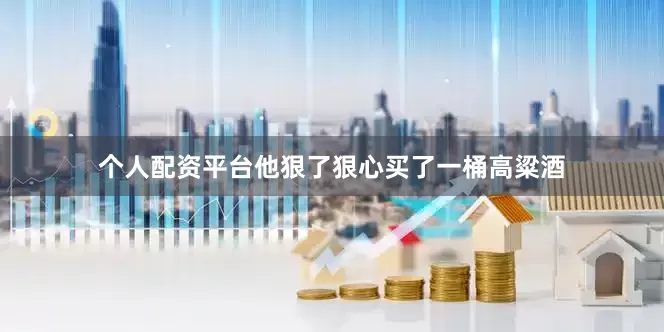 个人配资平台他狠了狠心买了一桶高粱酒