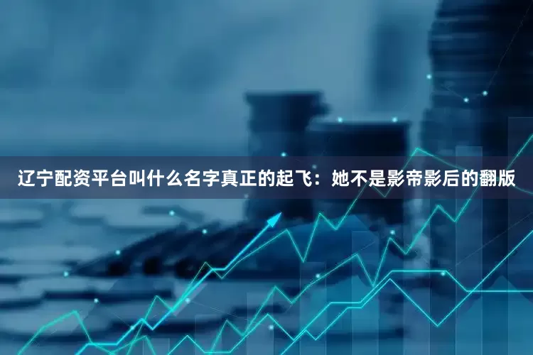 辽宁配资平台叫什么名字真正的起飞：她不是影帝影后的翻版