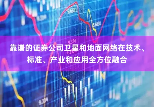 靠谱的证券公司卫星和地面网络在技术、标准、产业和应用全方位融合