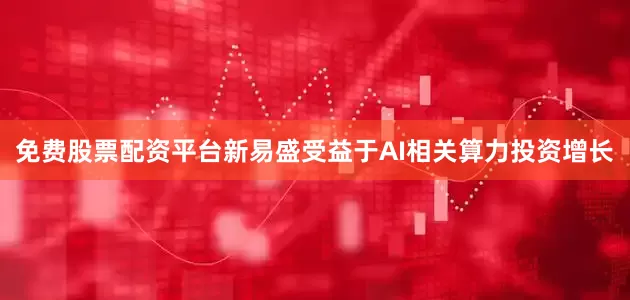 免费股票配资平台新易盛受益于AI相关算力投资增长