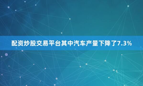 配资炒股交易平台其中汽车产量下降了7.3%