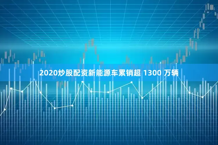 2020炒股配资新能源车累销超 1300 万辆