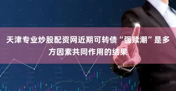 天津专业炒股配资网近期可转债“强赎潮”是多方因素共同作用的结果