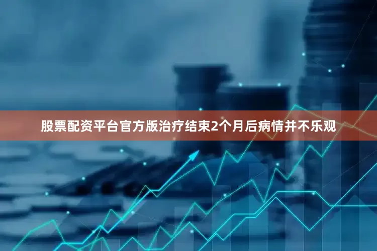 股票配资平台官方版治疗结束2个月后病情并不乐观