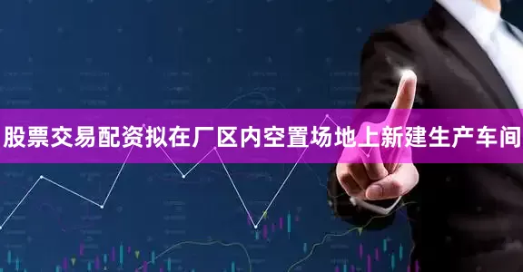 股票交易配资拟在厂区内空置场地上新建生产车间